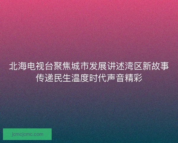 北海电视台聚焦城市发展讲述湾区新故事传递民生温度时代声音精彩