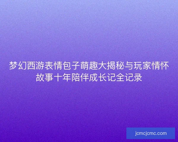 梦幻西游表情包子萌趣大揭秘与玩家情怀故事十年陪伴成长记全记录
