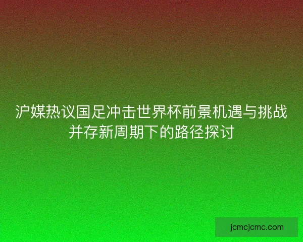 沪媒热议国足冲击世界杯前景机遇与挑战并存新周期下的路径探讨
