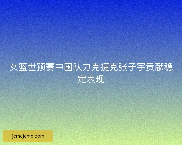 女篮世预赛中国队力克捷克张子宇贡献稳定表现