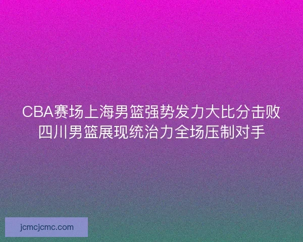CBA赛场上海男篮强势发力大比分击败四川男篮展现统治力全场压制对手