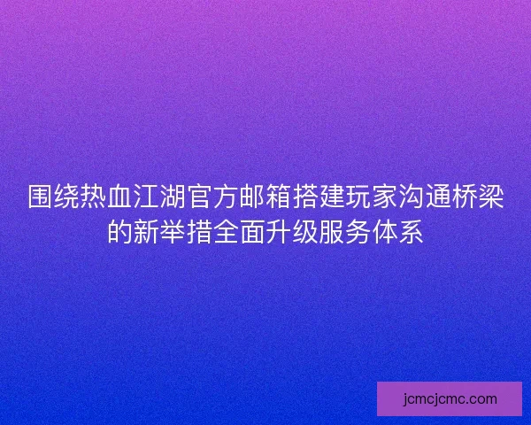 围绕热血江湖官方邮箱搭建玩家沟通桥梁的新举措全面升级服务体系