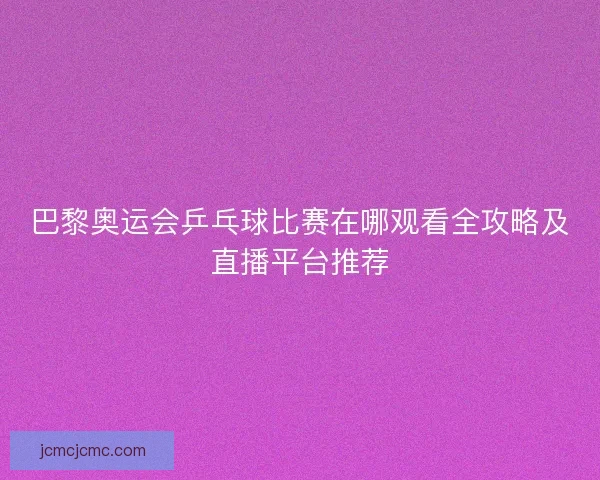 巴黎奥运会乒乓球比赛在哪观看全攻略及直播平台推荐
